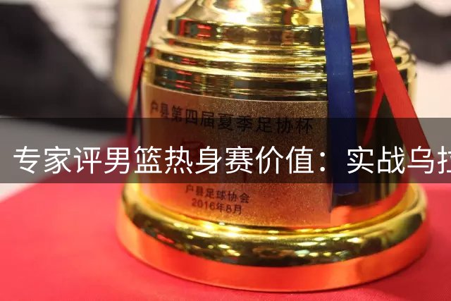 专家评男篮热身赛价值：实战乌拉圭强于对阵商业表演队