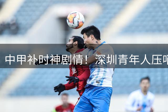 中甲补时神剧情！深圳青年人压哨奇迹 程月磊零封终结七轮不胜