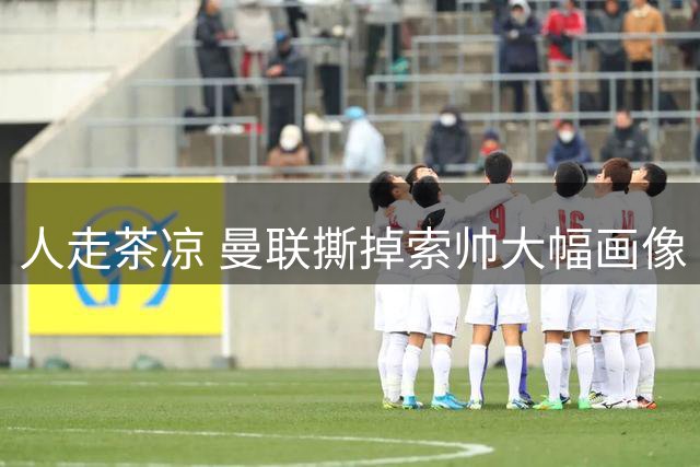 人走茶凉 曼联撕掉索帅大幅画像 临时新帅5选1