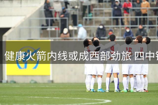 健康火箭内线或成西部劲旅 四中锋组合力压雷霆马刺双塔