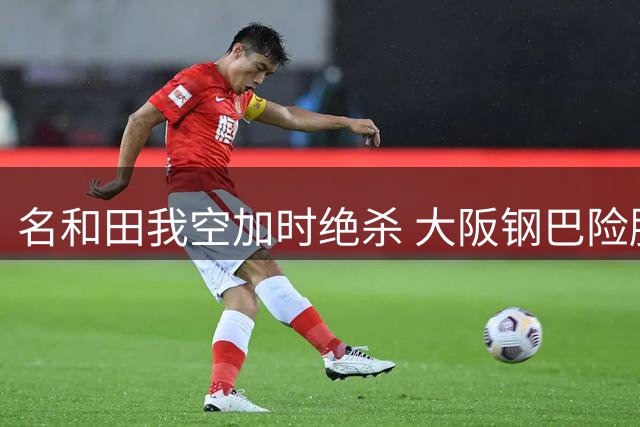 名和田我空加时绝杀 大阪钢巴险胜江原晋级