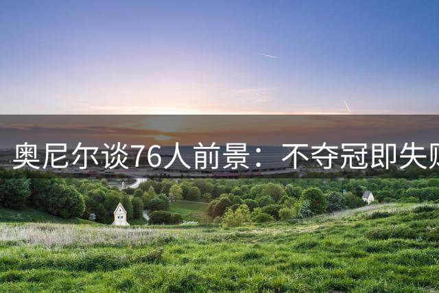 奥尼尔谈76人前景：不夺冠即失败 他们拥有夺冠需要的所有拼图