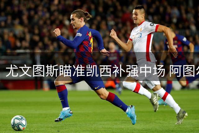 尤文图斯瞄准凯西补强中场 阿图尔离队成交易前提