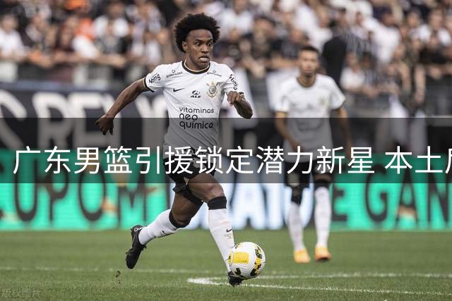 广东男篮引援锁定潜力新星 本土后卫或填补徐杰空缺