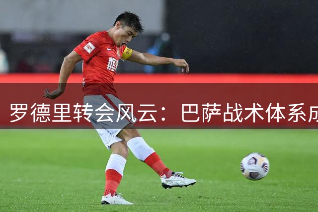 罗德里转会风云：巴萨战术体系成关键吸引力