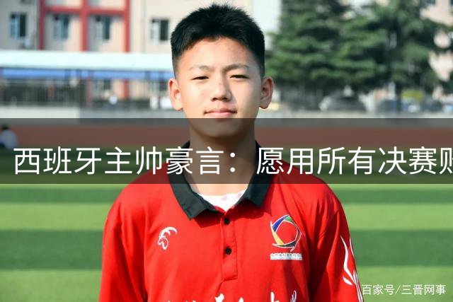 西班牙主帅豪言：愿用所有决赛败绩换世界杯入场券