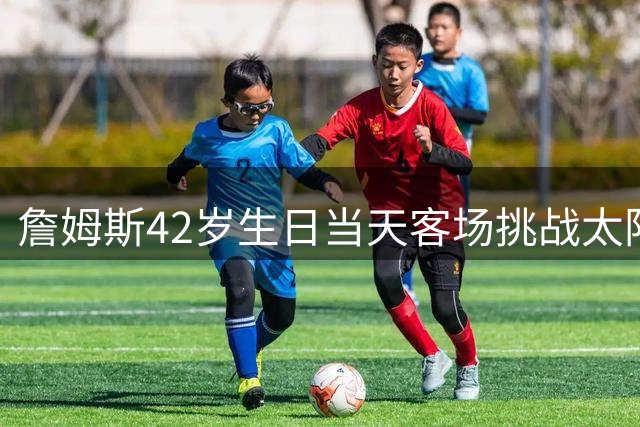 詹姆斯42岁生日当天客场挑战太阳队