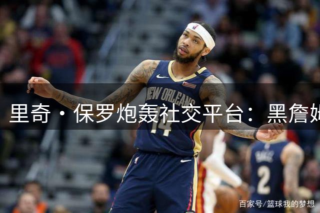 里奇·保罗炮轰社交平台：黑詹姆斯的言论算法推送已成潜规则