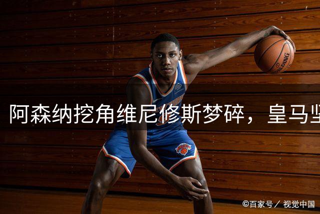 阿森纳挖角维尼修斯梦碎，皇马坚决留人并加速推进续约谈判